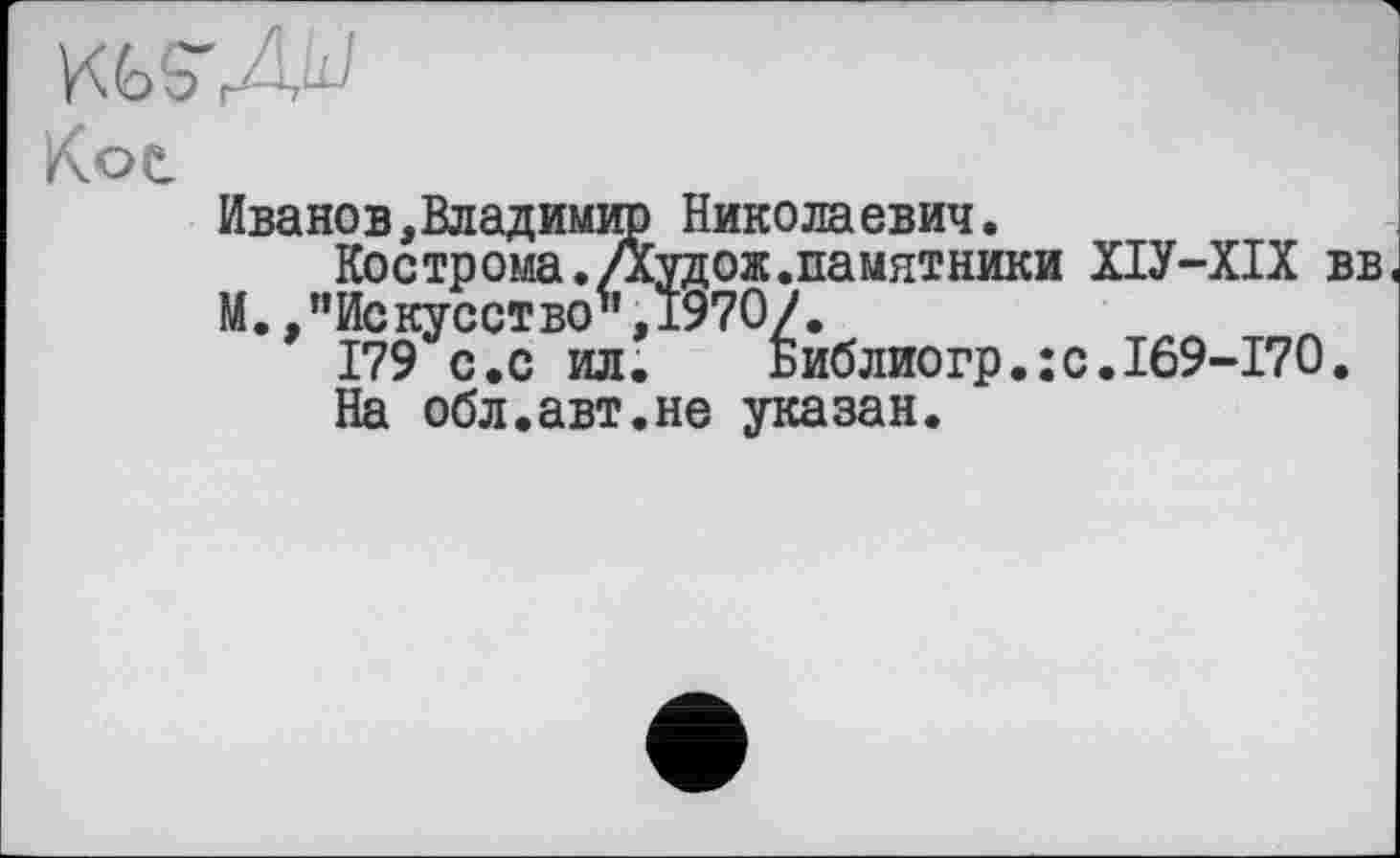 ﻿Kot
Иванов,Владимир Николаевич.
Кострома. Дудож.памятники ХІУ-ХІХ вв М..’’Искусство ",1970/.
179 с.с ил.	Библиогр.:с.169-170.
На обл.авт.не указан.